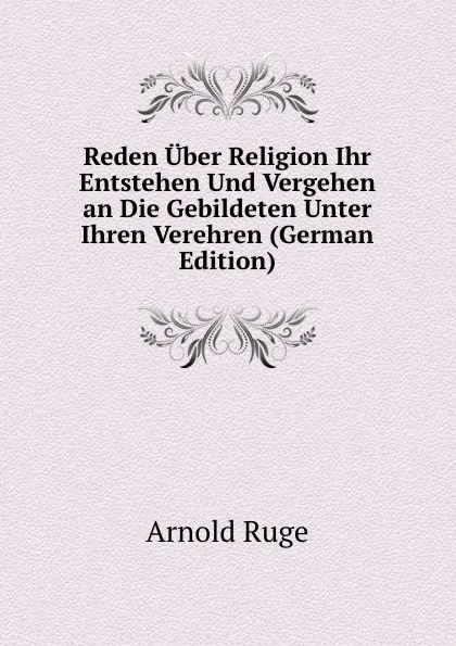 Обложка книги Reden Uber Religion Ihr Entstehen Und Vergehen an Die Gebildeten Unter Ihren Verehren (German Edition), Arnold Ruge