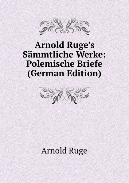 Обложка книги Arnold Ruge.s Sammtliche Werke: Polemische Briefe (German Edition), Arnold Ruge