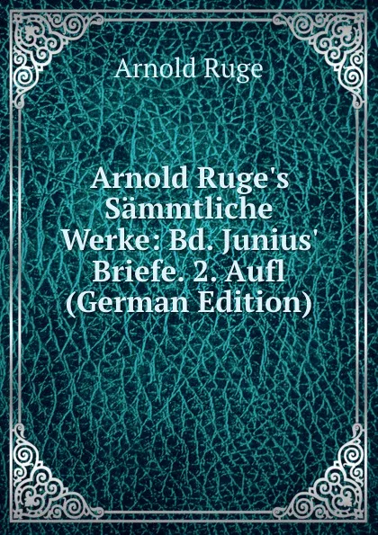 Обложка книги Arnold Ruge.s Sammtliche Werke: Bd. Junius. Briefe. 2. Aufl (German Edition), Arnold Ruge