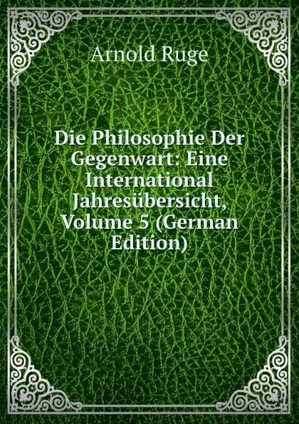 Обложка книги Die Philosophie Der Gegenwart: Eine International Jahresubersicht, Volume 5 (German Edition), Arnold Ruge