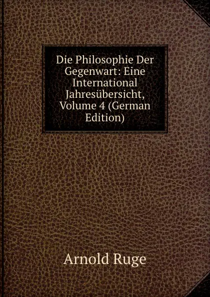 Обложка книги Die Philosophie Der Gegenwart: Eine International Jahresubersicht, Volume 4 (German Edition), Arnold Ruge