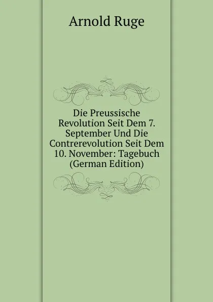 Обложка книги Die Preussische Revolution Seit Dem 7. September Und Die Contrerevolution Seit Dem 10. November: Tagebuch (German Edition), Arnold Ruge