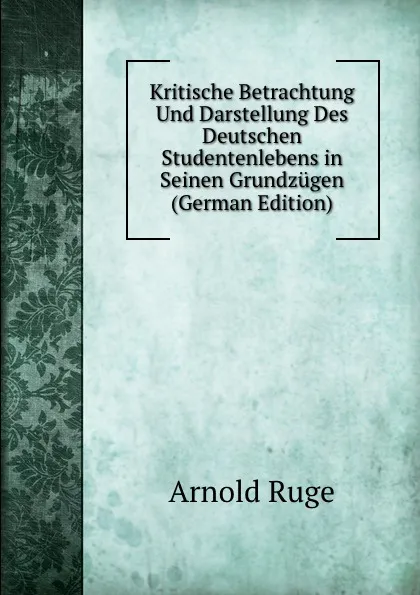 Обложка книги Kritische Betrachtung Und Darstellung Des Deutschen Studentenlebens in Seinen Grundzugen (German Edition), Arnold Ruge