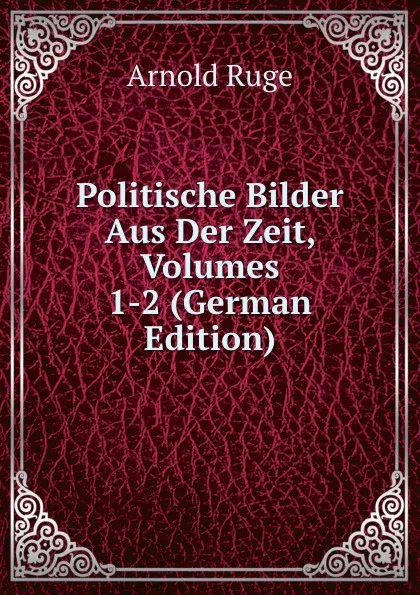 Обложка книги Politische Bilder Aus Der Zeit, Volumes 1-2 (German Edition), Arnold Ruge