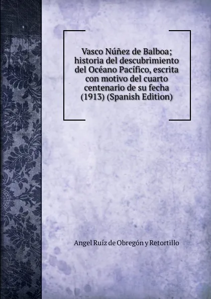 Обложка книги Vasco Nunez de Balboa; historia del descubrimiento del Oceano Pacifico, escrita con motivo del cuarto centenario de su fecha (1913) (Spanish Edition), Angel Ruíz de Obregón y Retortillo