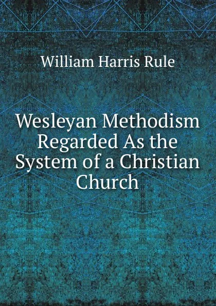 Обложка книги Wesleyan Methodism Regarded As the System of a Christian Church, William Harris Rule