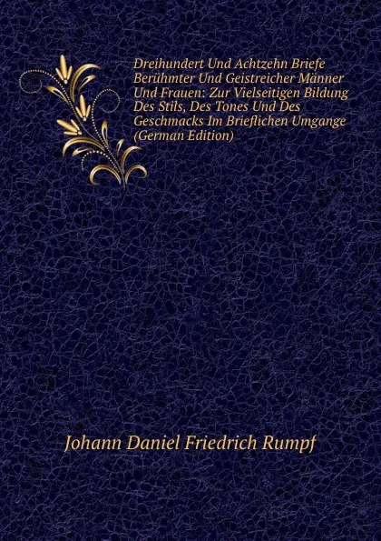 Обложка книги Dreihundert Und Achtzehn Briefe Beruhmter Und Geistreicher Manner Und Frauen: Zur Vielseitigen Bildung Des Stils, Des Tones Und Des Geschmacks Im Brieflichen Umgange (German Edition), Johann Daniel Friedrich Rumpf