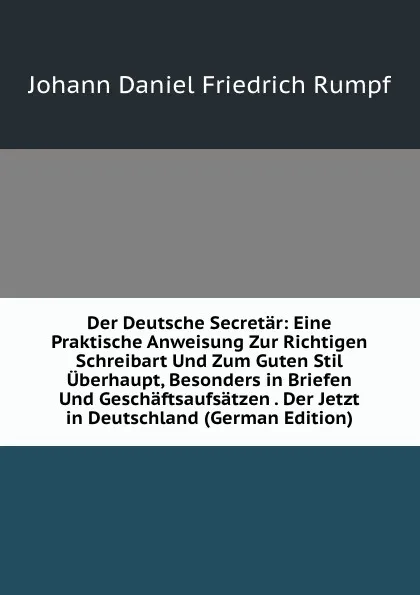 Обложка книги Der Deutsche Secretar: Eine Praktische Anweisung Zur Richtigen Schreibart Und Zum Guten Stil Uberhaupt, Besonders in Briefen Und Geschaftsaufsatzen . Der Jetzt in Deutschland (German Edition), Johann Daniel Friedrich Rumpf