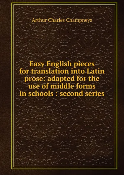 Обложка книги Easy English pieces for translation into Latin prose: adapted for the use of middle forms in schools : second series, Arthur Charles Champneys