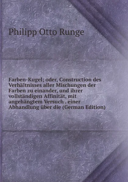 Обложка книги Farben-Kugel; oder, Construction des Verhaltnisses aller Mischungen der Farben zu einander, und ihrer vollstandigen Affinitat, mit angehangtem Versuch . einer Abhandlung uber die (German Edition), Philipp Otto Runge