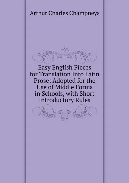 Обложка книги Easy English Pieces for Translation Into Latin Prose: Adopted for the Use of Middle Forms in Schools, with Short Introductory Rules, Arthur Charles Champneys