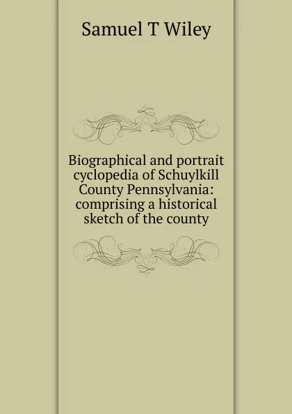 Обложка книги Biographical and portrait cyclopedia of Schuylkill County Pennsylvania: comprising a historical sketch of the county, Samuel T Wiley