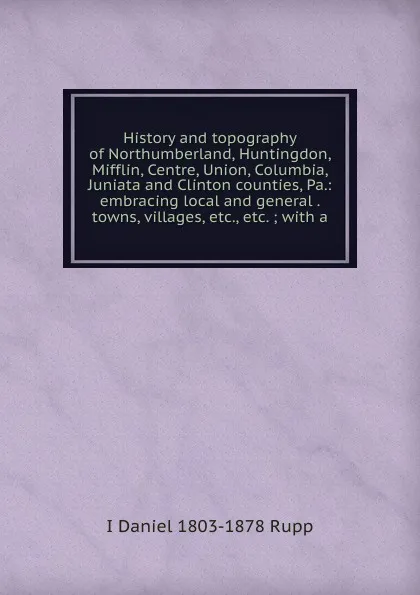 Обложка книги History and topography of Northumberland, Huntingdon, Mifflin, Centre, Union, Columbia, Juniata and Clinton counties, Pa.: embracing local and general . towns, villages, etc., etc. ; with a, I Daniel 1803-1878 Rupp