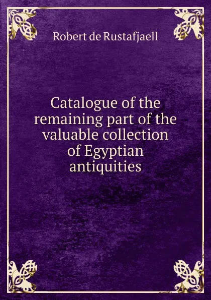 Обложка книги Catalogue of the remaining part of the valuable collection of Egyptian antiquities, Robert de Rustafjaell