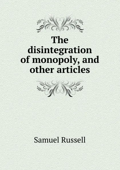 Обложка книги The disintegration of monopoly, and other articles, Samuel Russell