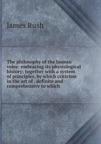 Обложка книги The philosophy of the human voice: embracing its physiological history; together with a system of principles, by which criticism in the art of . definite and comprehensive to which, James Rush