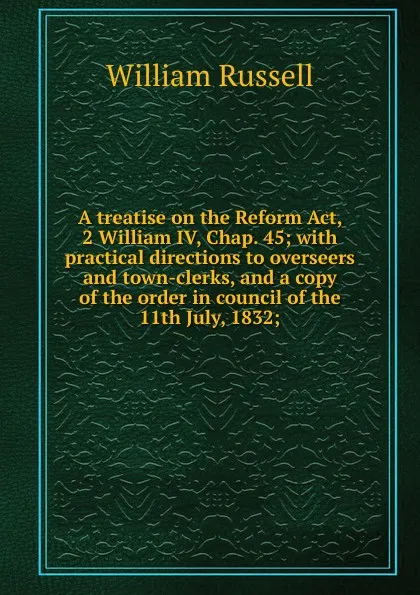 Обложка книги A treatise on the Reform Act, 2 William IV, Chap. 45; with practical directions to overseers and town-clerks, and a copy of the order in council of the 11th July, 1832;, William Russell