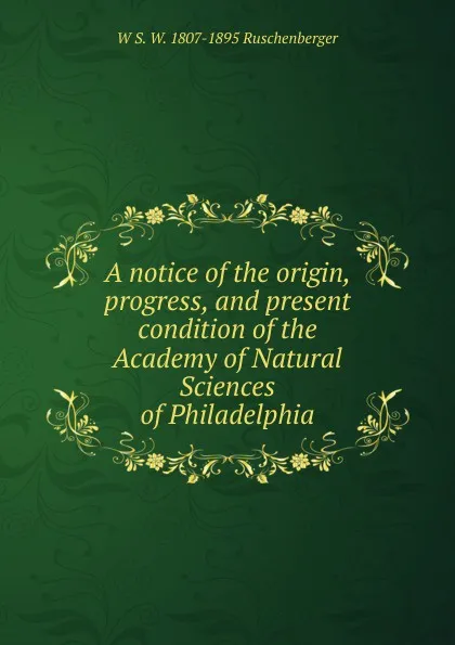 Обложка книги A notice of the origin, progress, and present condition of the Academy of Natural Sciences of Philadelphia, W S. W. 1807-1895 Ruschenberger