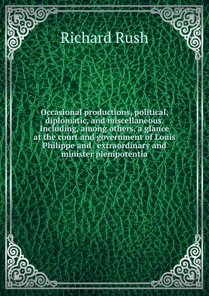 Обложка книги Occasional productions, political, diplomatic, and miscellaneous. Including, among others, a glance at the court and government of Louis Philippe and . extraordinary and minister plenipotentia, Richard Rush