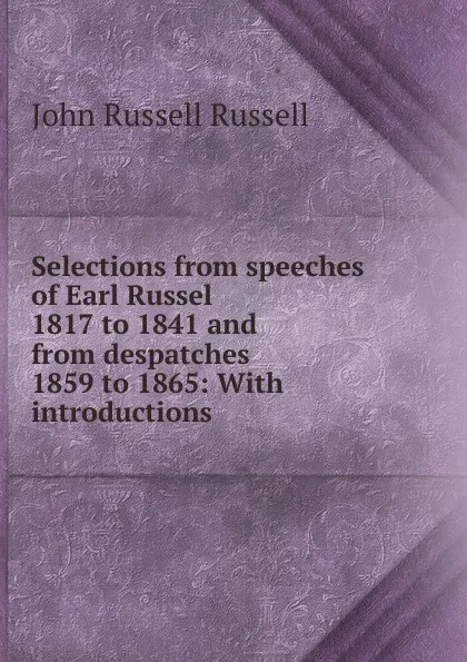 Обложка книги Selections from speeches of Earl Russel 1817 to 1841 and from despatches 1859 to 1865: With introductions, Russell John Russell