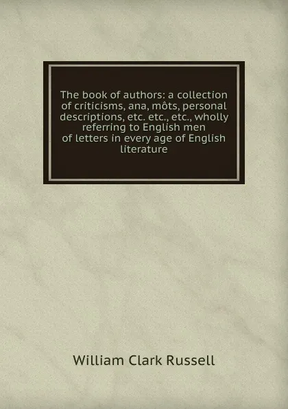 Обложка книги The book of authors: a collection of criticisms, ana, mots, personal descriptions, etc. etc., etc., wholly referring to English men of letters in every age of English literature, Russell William Clark