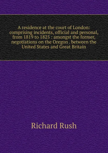 Обложка книги A residence at the court of London: comprising incidents, official and personal, from 1819 to 1825 : amongst the former, negotiations on the Oregon . between the United States and Great Britain, Richard Rush