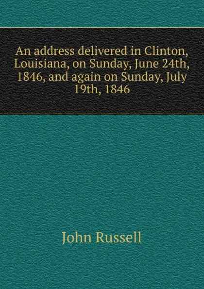 Обложка книги An address delivered in Clinton, Louisiana, on Sunday, June 24th, 1846, and again on Sunday, July 19th, 1846, John Russell