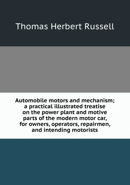 Обложка книги Automobile motors and mechanism; a practical illustrated treatise on the power plant and motive parts of the modern motor car, for owners, operators, repairmen, and intending motorists, Thomas Herbert Russell