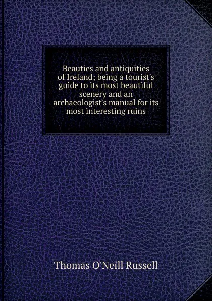 Обложка книги Beauties and antiquities of Ireland; being a tourist.s guide to its most beautiful scenery and an archaeologist.s manual for its most interesting ruins, Thomas O'Neill Russell