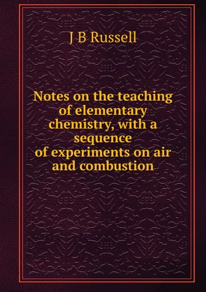 Обложка книги Notes on the teaching of elementary chemistry, with a sequence of experiments on air and combustion, J B Russell