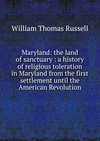 Обложка книги Maryland: the land of sanctuary : a history of religious toleration in Maryland from the first settlement until the American Revolution, William Thomas Russell