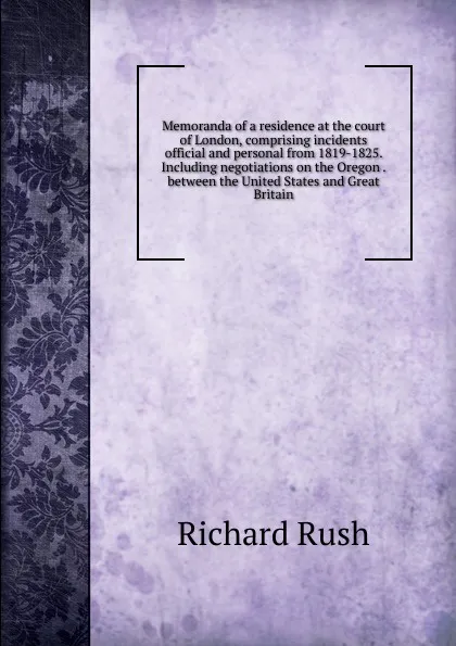 Обложка книги Memoranda of a residence at the court of London, comprising incidents official and personal from 1819-1825. Including negotiations on the Oregon . between the United States and Great Britain, Richard Rush