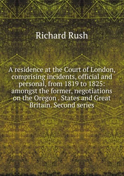 Обложка книги A residence at the Court of London, comprising incidents, official and personal, from 1819 to 1825: amongst the former, negotiations on the Oregon . States and Great Britain. Second series, Richard Rush