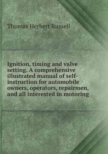 Обложка книги Ignition, timing and valve setting. A comprehensive illustrated manual of self-instruction for automobile owners, operators, repairmen, and all interested in motoring, Thomas Herbert Russell