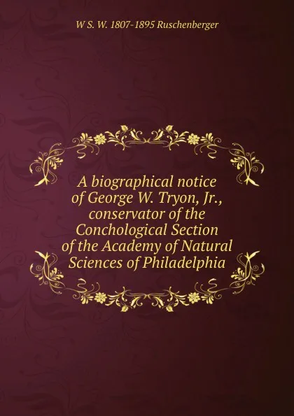 Обложка книги A biographical notice of George W. Tryon, Jr., conservator of the Conchological Section of the Academy of Natural Sciences of Philadelphia, W S. W. 1807-1895 Ruschenberger
