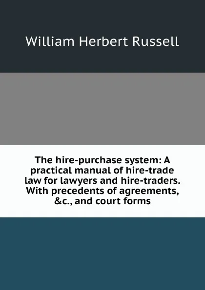 Обложка книги The hire-purchase system: A practical manual of hire-trade law for lawyers and hire-traders. With precedents of agreements, .c., and court forms, William Herbert Russell