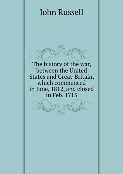 Обложка книги The history of the war, between the United States and Great-Britain, which commenced in June, 1812, and closed in Feb. 1715, John Russell