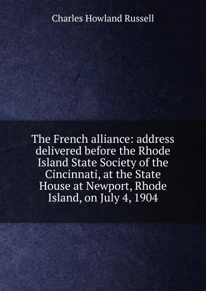 Обложка книги The French alliance: address delivered before the Rhode Island State Society of the Cincinnati, at the State House at Newport, Rhode Island, on July 4, 1904, Charles Howland Russell