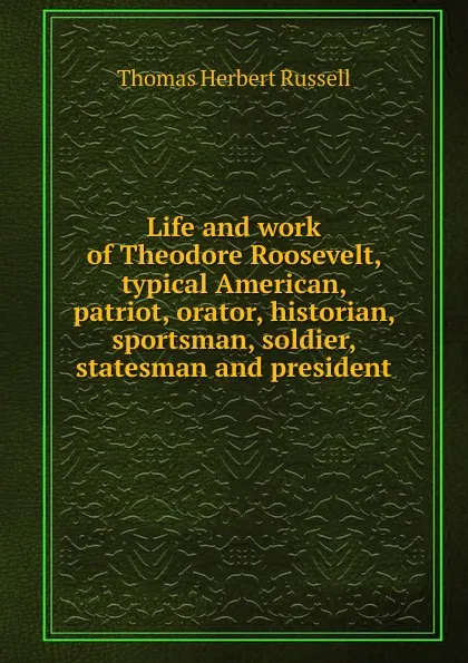 Обложка книги Life and work of Theodore Roosevelt, typical American, patriot, orator, historian, sportsman, soldier, statesman and president, Thomas Herbert Russell