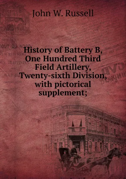 Обложка книги History of Battery B, One Hundred Third Field Artillery, Twenty-sixth Division, with pictorical supplement;, John W. Russell