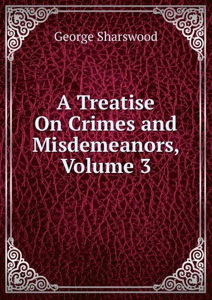 Обложка книги A Treatise On Crimes and Misdemeanors, Volume 3, Sharswood George