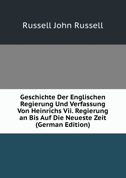 Обложка книги Geschichte Der Englischen Regierung Und Verfassung Von Heinrichs Vii. Regierung an Bis Auf Die Neueste Zeit (German Edition), Russell John Russell