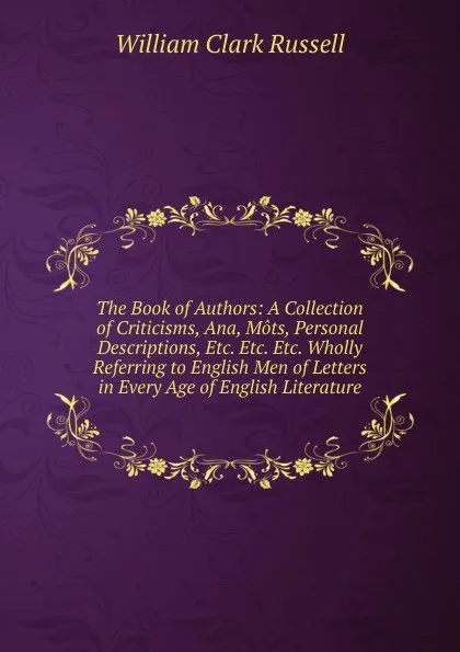 Обложка книги The Book of Authors: A Collection of Criticisms, Ana, Mots, Personal Descriptions, Etc. Etc. Etc. Wholly Referring to English Men of Letters in Every Age of English Literature, Russell William Clark