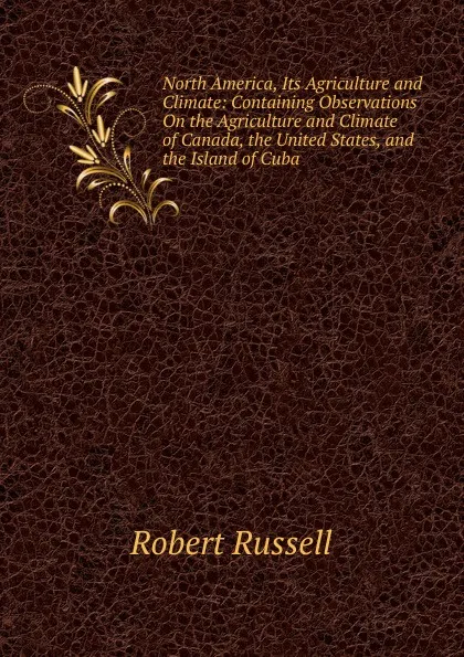 Обложка книги North America, Its Agriculture and Climate: Containing Observations On the Agriculture and Climate of Canada, the United States, and the Island of Cuba, Robert Russell