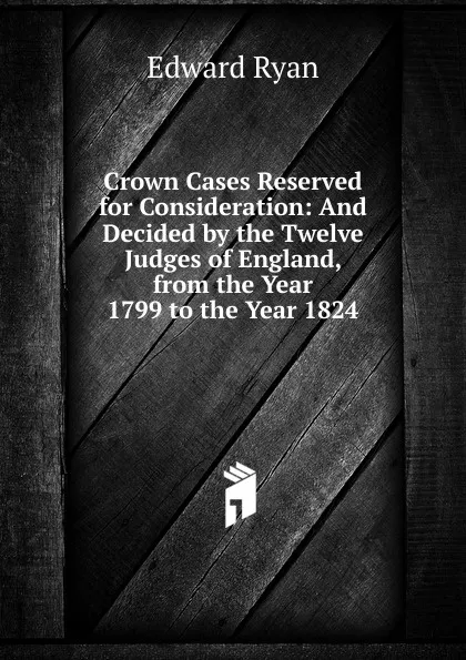 Обложка книги Crown Cases Reserved for Consideration: And Decided by the Twelve Judges of England, from the Year 1799 to the Year 1824, Edward Ryan