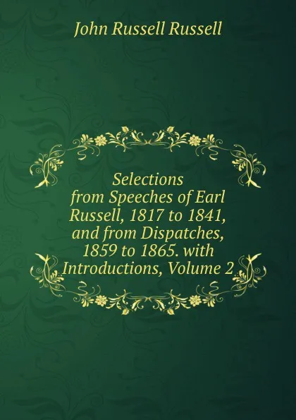 Обложка книги Selections from Speeches of Earl Russell, 1817 to 1841, and from Dispatches, 1859 to 1865. with Introductions, Volume 2, Russell John Russell