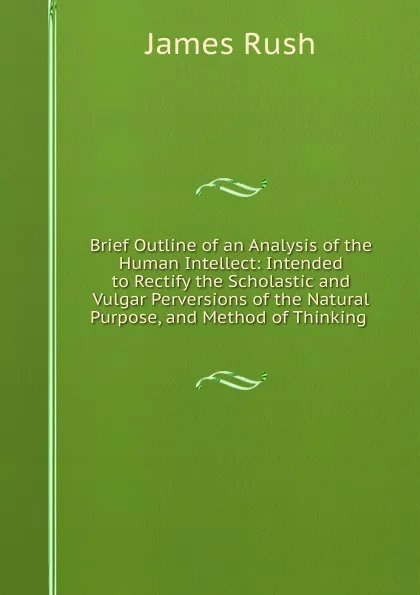 Обложка книги Brief Outline of an Analysis of the Human Intellect: Intended to Rectify the Scholastic and Vulgar Perversions of the Natural Purpose, and Method of Thinking ., James Rush