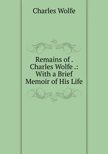 Обложка книги Remains of . Charles Wolfe .: With a Brief Memoir of His Life, Charles WOLFE