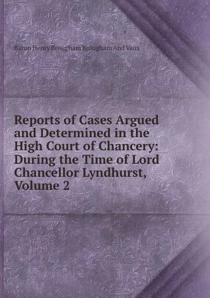 Обложка книги Reports of Cases Argued and Determined in the High Court of Chancery: During the Time of Lord Chancellor Lyndhurst, Volume 2, Henry Brougham