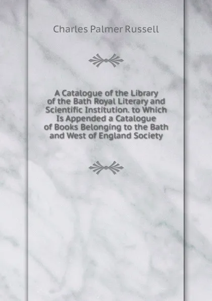 Обложка книги A Catalogue of the Library of the Bath Royal Literary and Scientific Institution. to Which Is Appended a Catalogue of Books Belonging to the Bath and West of England Society, Charles Palmer Russell